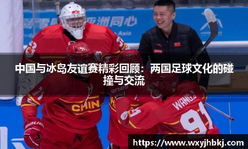 中国与冰岛友谊赛精彩回顾：两国足球文化的碰撞与交流